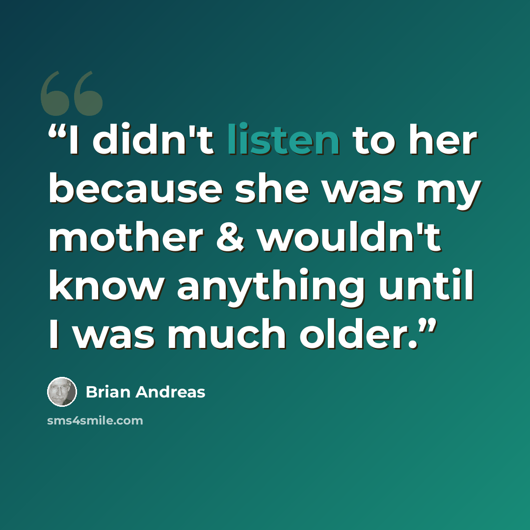 “I didn't listen to her because she was my mother & wouldn't know anything until I was much older.” quote by Brian Andreas