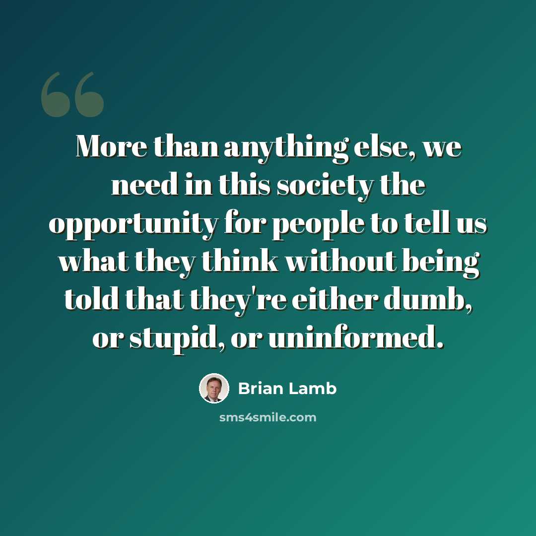 “More than anything else, we need in this society the opportunity for people to tell us what they think without being told that they're either dumb, or stupid, or uninformed.” quote by Brian Lamb