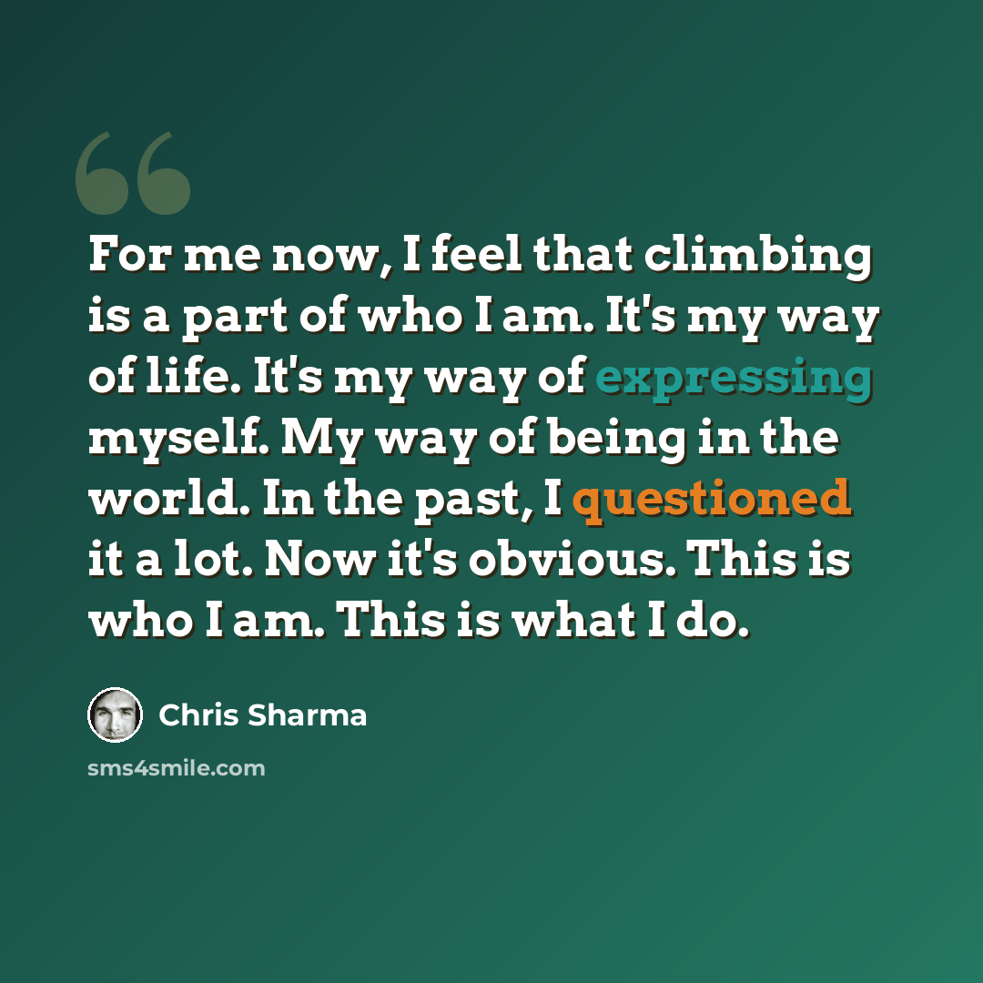“For me now, I feel that climbing is a part of who I am. It's my way of life. It's my way of expressing myself. My way of being in the world. In the past, I questioned it a lot. Now it's obvious. This is who I am. This is what I do.” quote by Chris Sharma