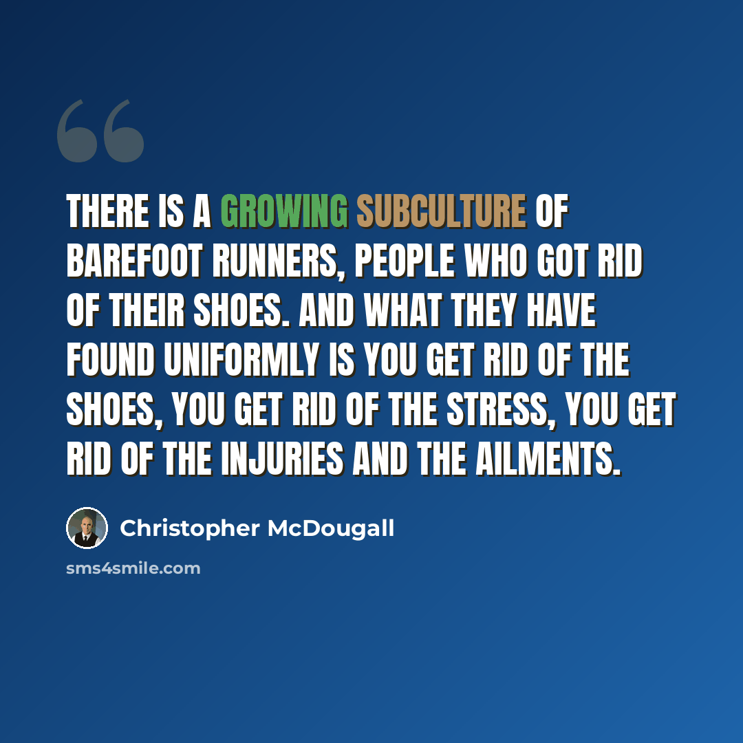 “There is a growing subculture of barefoot runners, people who got rid of their shoes. And what they have found uniformly is you get rid of the shoes, you get rid of the stress, you get rid of the injuries and the ailments.” quote by Christopher McDougall