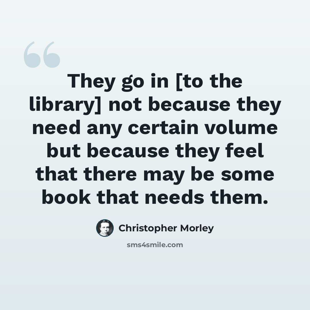 “They go in [to the library] not because they need any certain volume but because they feel that there may be some book that needs them.” quote by Christopher Morley