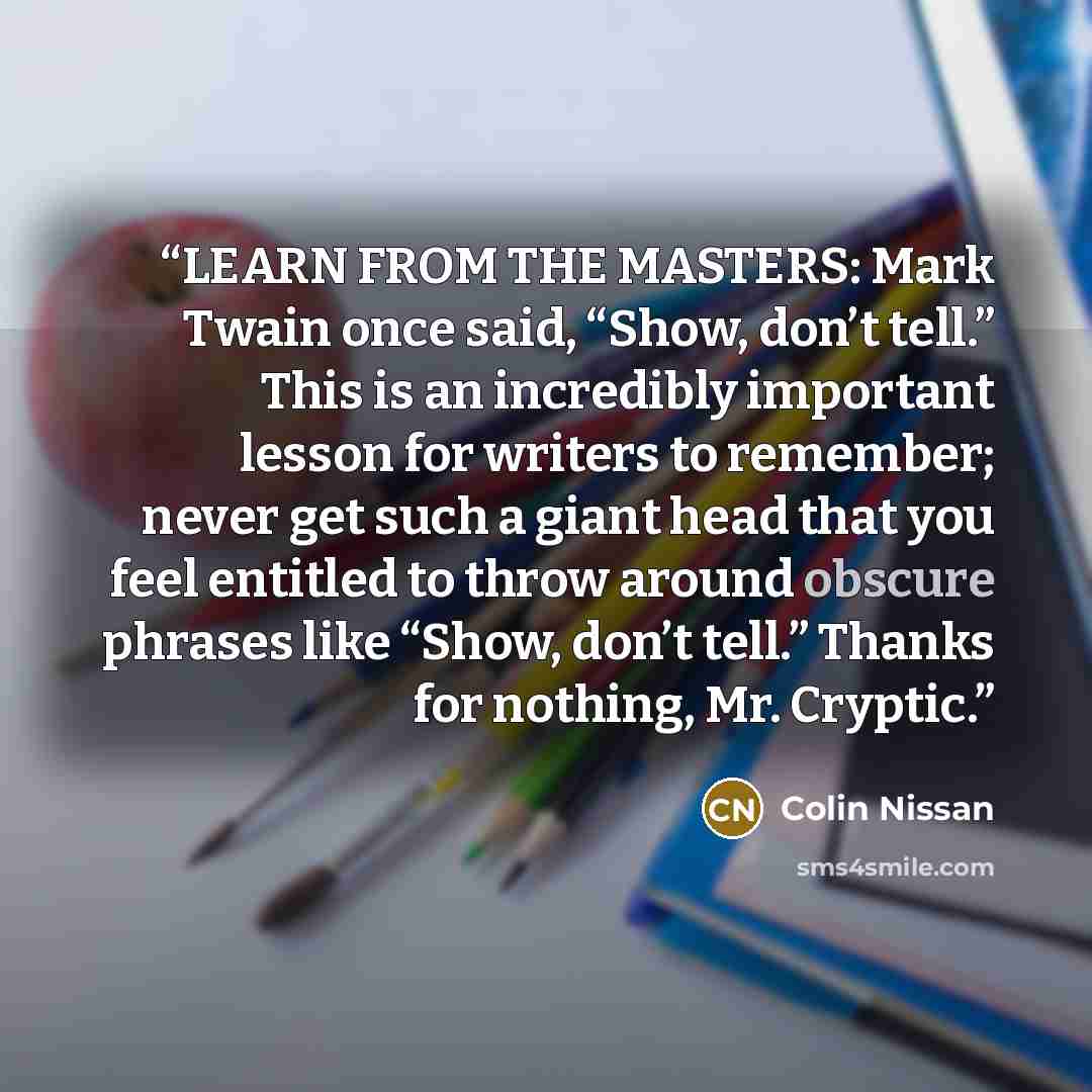 “LEARN FROM THE MASTERS: Mark Twain once said, “Show, don’t tell.” This is an incredibly important lesson for writers to remember; never get such a giant head that you feel entitled to throw around obscure phrases like “Show, don’t tell.” Thanks for nothing, Mr. Cryptic.” quote by Colin Nissan
