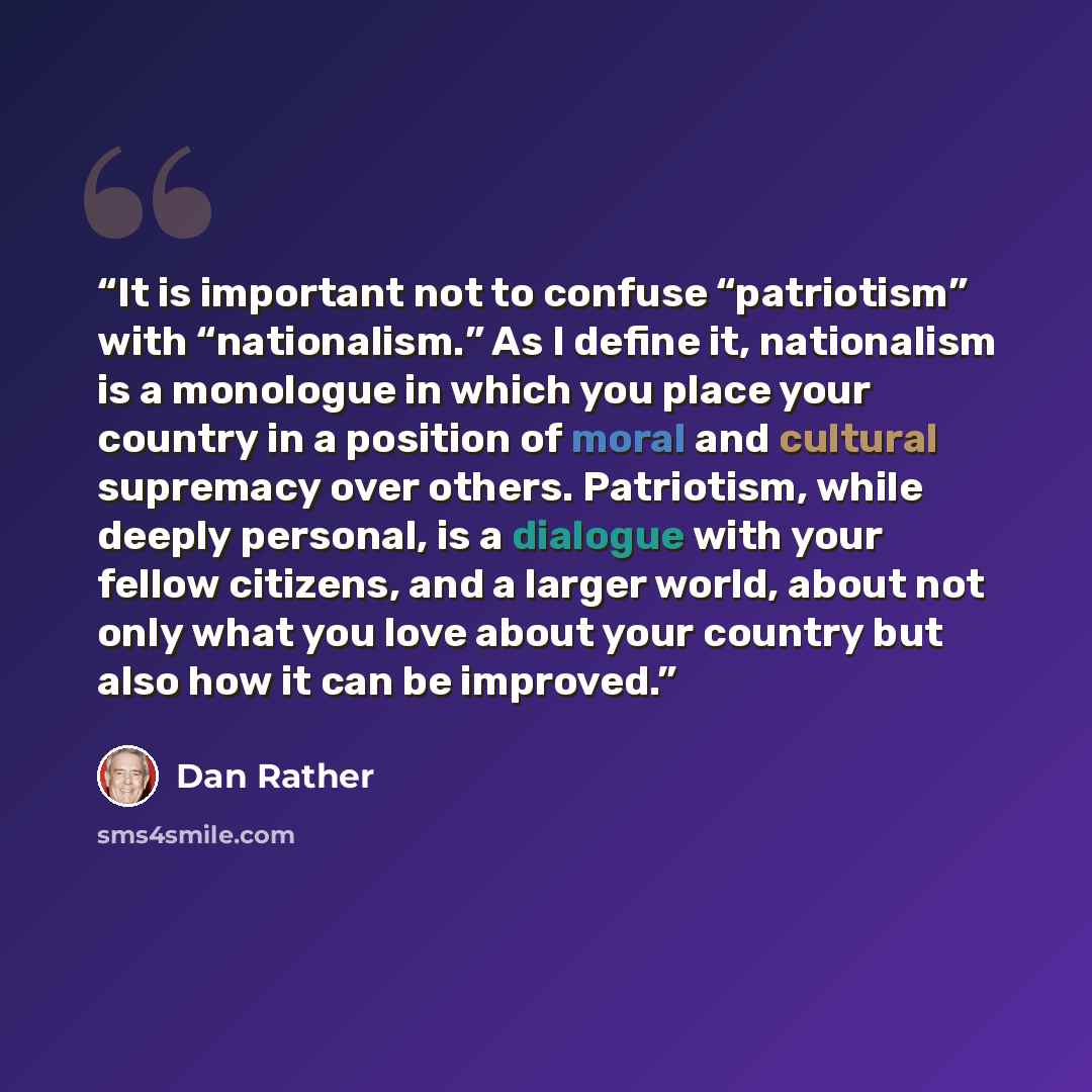 “It is important not to confuse “patriotism” with “nationalism.” As I define it, nationalism is a monologue in which you place your country in a position of moral and cultural supremacy over others. Patriotism, while deeply personal, is a dialogue with your fellow citizens, and a larger world…” quote by Dan Rather