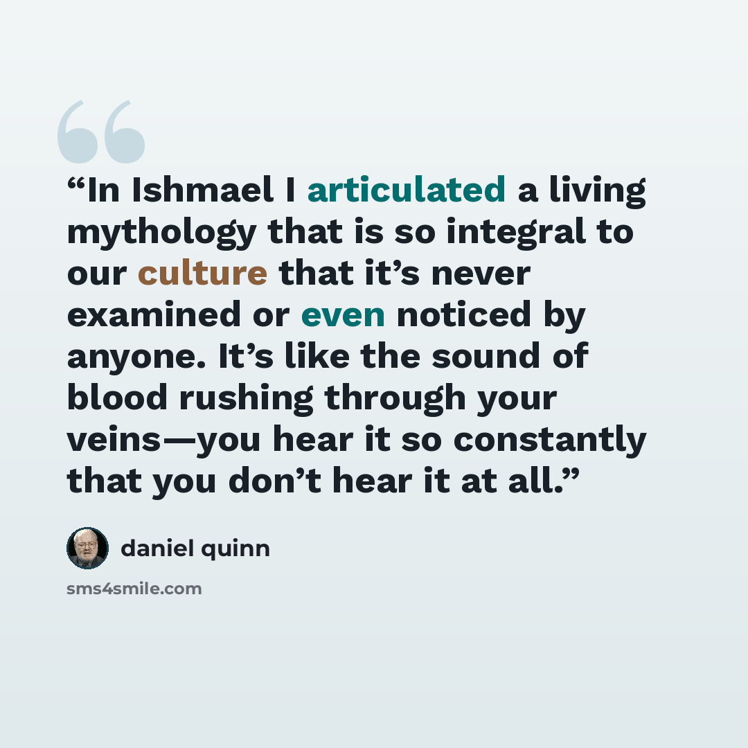 “In Ishmael I articulated a living mythology that is so integral to our culture that it’s never examined or even noticed by anyone. It’s like the sound of blood rushing through your veins—you hear it so constantly that you don’t hear it at all.” quote by Daniel Quinn