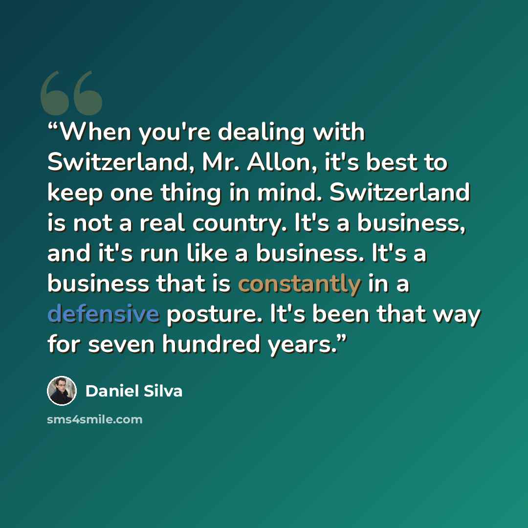 “When you're dealing with Switzerland, Mr. Allon, it's best to keep one thing in mind. Switzerland is not a real country. It's a business, and it's run like a business. It's a business that is constantly in a defensive posture. It's been that way for seven hundred years.” quote by Daniel Silva