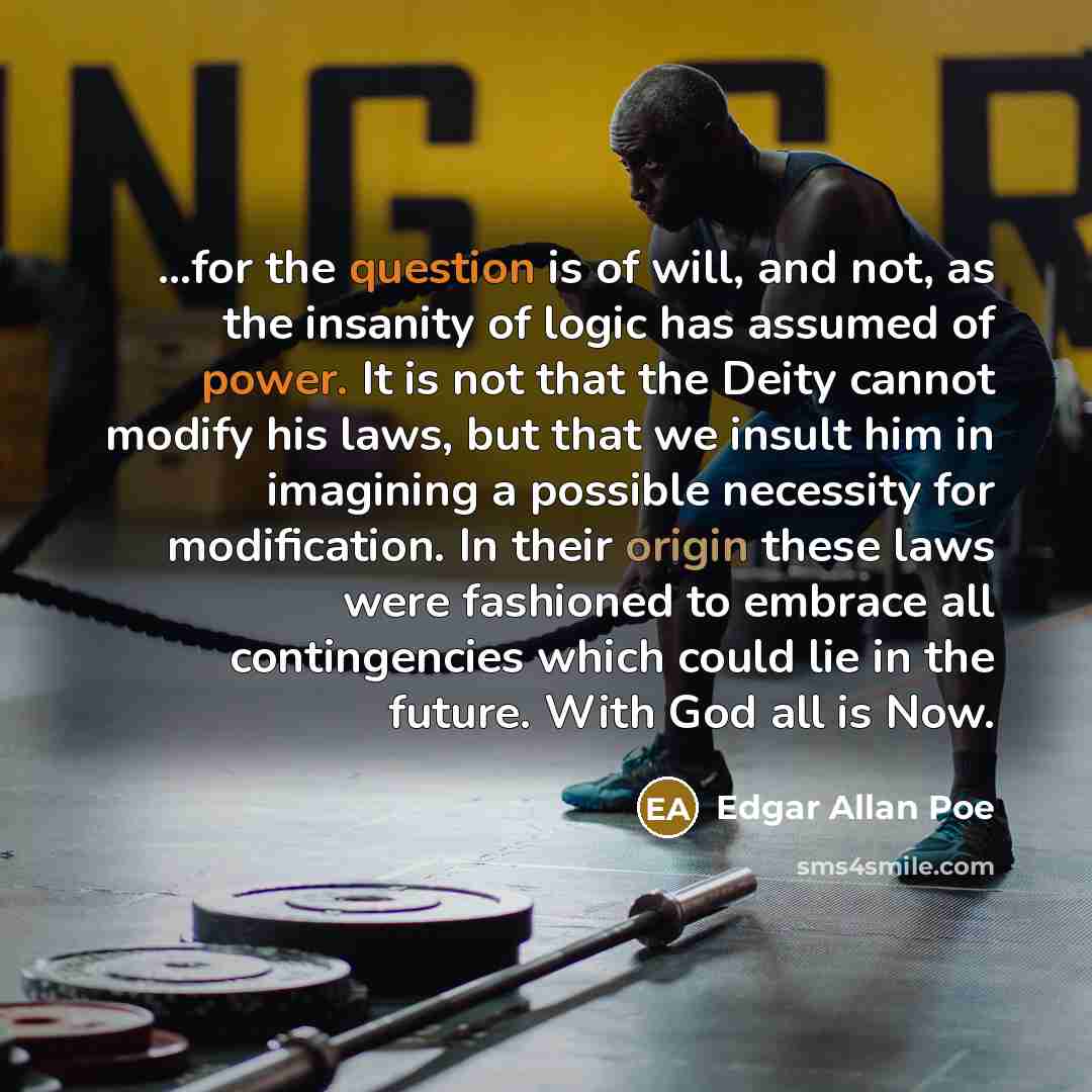 “...for the question is of will, and not, as the insanity of logic has assumed of power. It is not that the Deity cannot modify his laws, but that we insult him in imagining a possible necessity for modification. In their origin these laws were fashioned to embrace all contingencies which could lie…” quote by Edgar Allan Poe