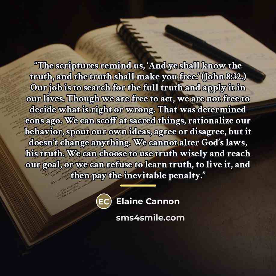 “The scriptures remind us, ‘And ye shall know the truth, and the truth shall make you free.’ (John 8:32.) Our job is to search for the full truth and apply it in our lives. Though we are free to act, we are not free to decide what is right or wrong. That was determined eons ago. We can scoff at…” quote by Elaine Cannon