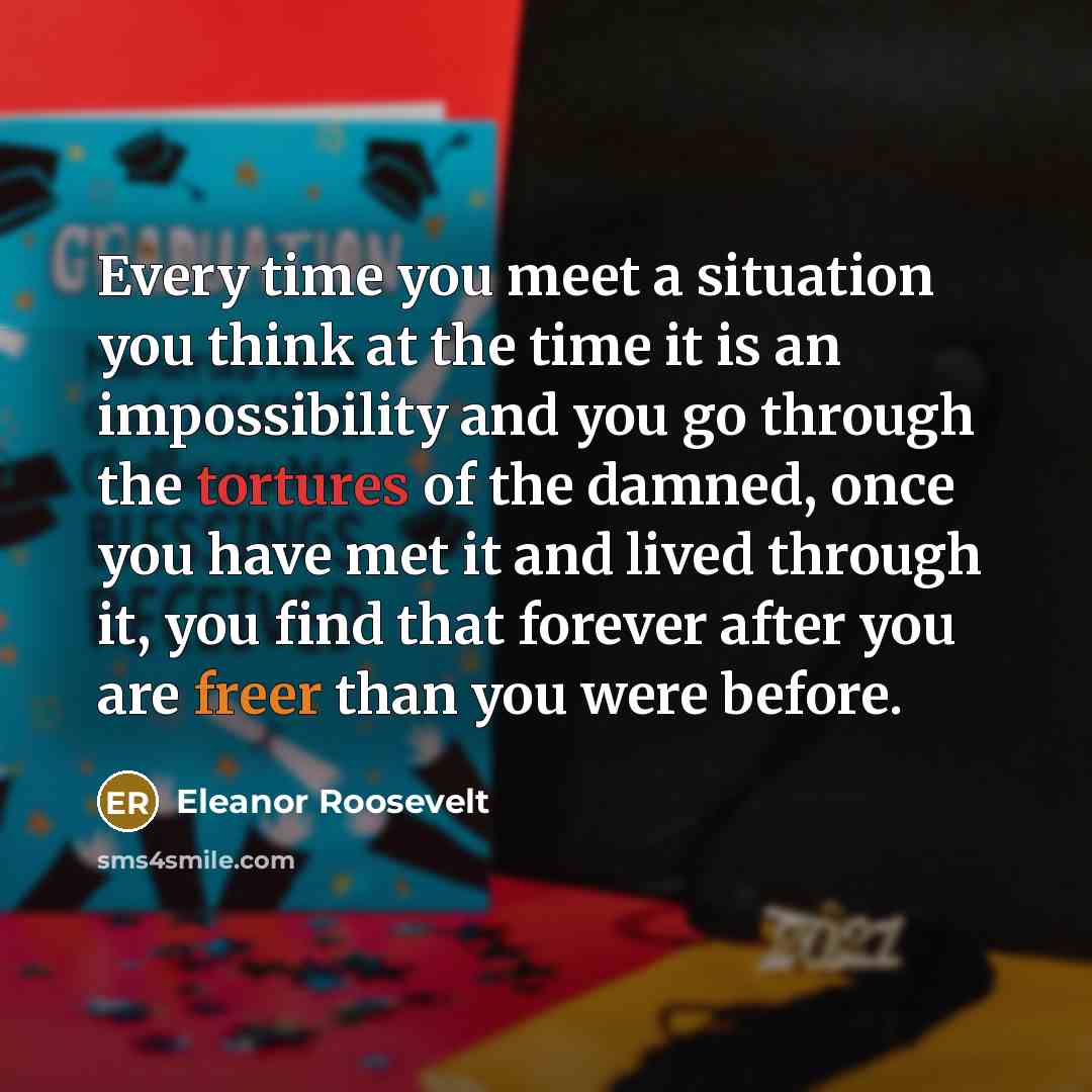 “Every time you meet a situation you think at the time it is an impossibility and you go through the tortures of the damned, once you have met it and lived through it, you find that forever after you are freer than you were before.” quote by Eleanor Roosevelt