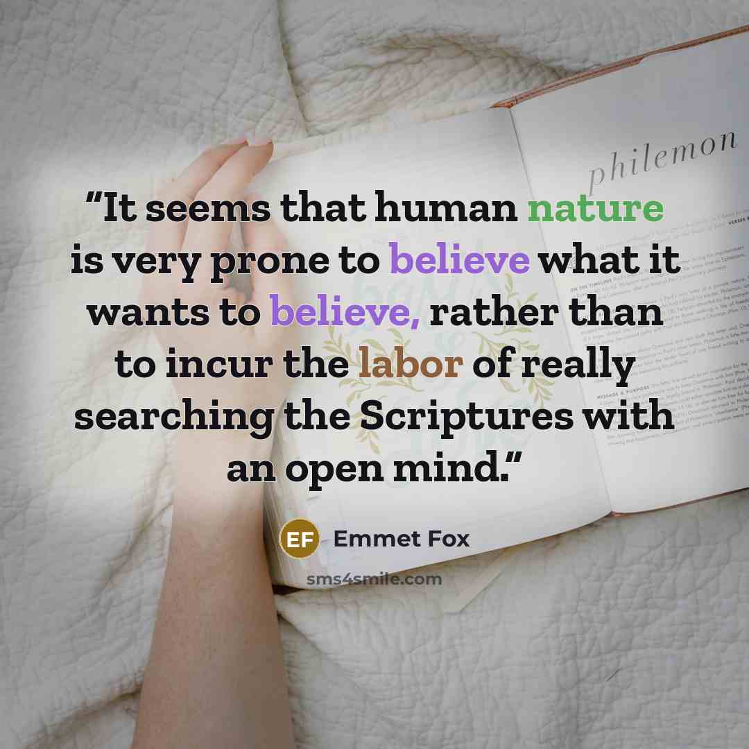 “It seems that human nature is very prone to believe what it wants to believe, rather than to incur the labor of really searching the Scriptures with an open mind.” quote by Emmet Fox