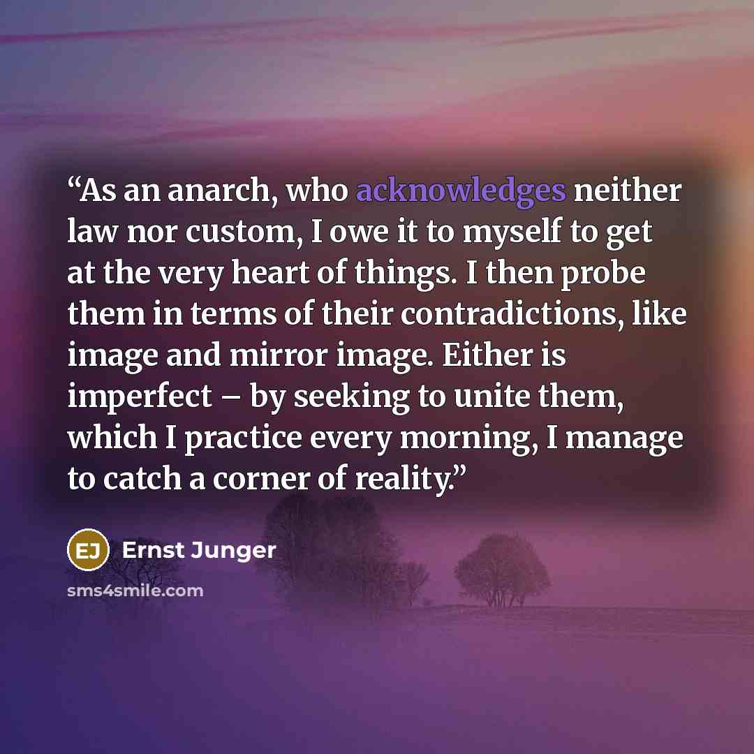 “As an anarch, who acknowledges neither law nor custom, I owe it to myself to get at the very heart of things. I then probe them in terms of their contradictions, like image and mirror image. Either is imperfect – by seeking to unite them, which I practice every morning, I manage to catch a corner…” quote by Ernst Jünger