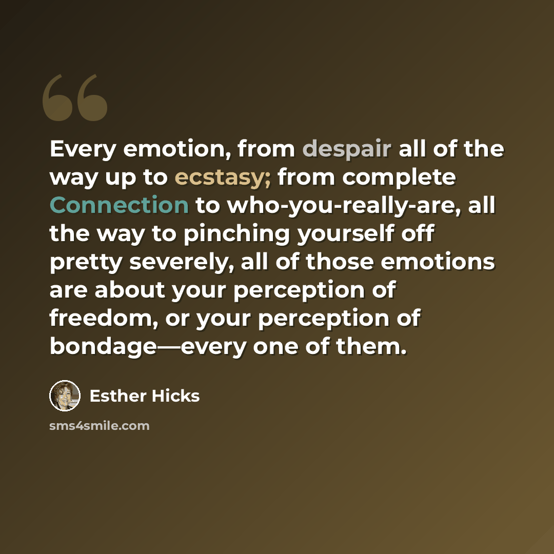 “Every emotion, from despair all of the way up to ecstasy; from complete Connection to who-you-really-are, all the way to pinching yourself off pretty severely, all of those emotions are about your perception of freedom, or your perception of bondage—every one of them.” quote by Esther Hicks