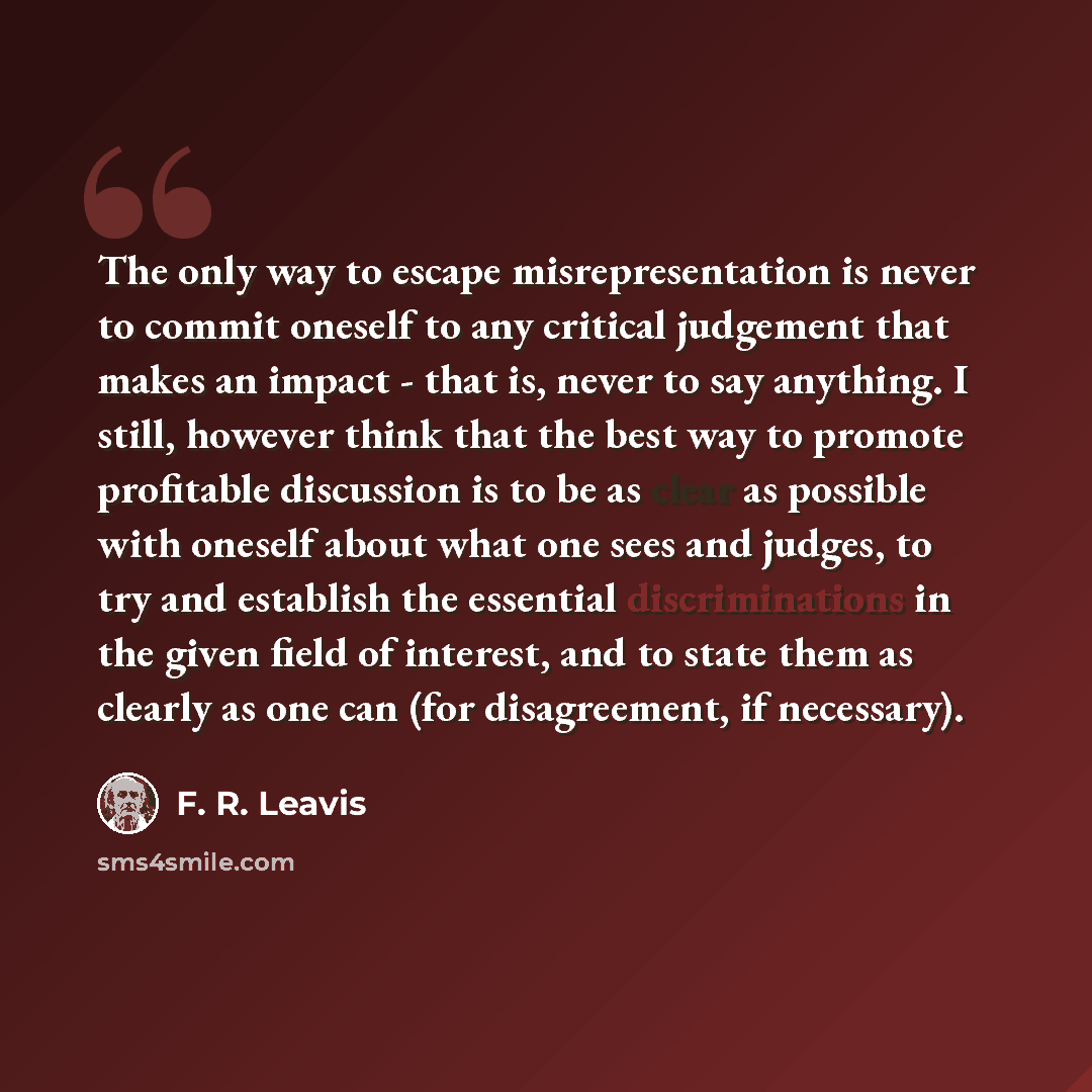 “The only way to escape misrepresentation is never to commit oneself to any critical judgement that makes an impact - that is, never to say anything. I still, however think that the best way to promote profitable discussion is to be as clear as possible with oneself about what one sees and judges…” quote by F. R. Leavis
