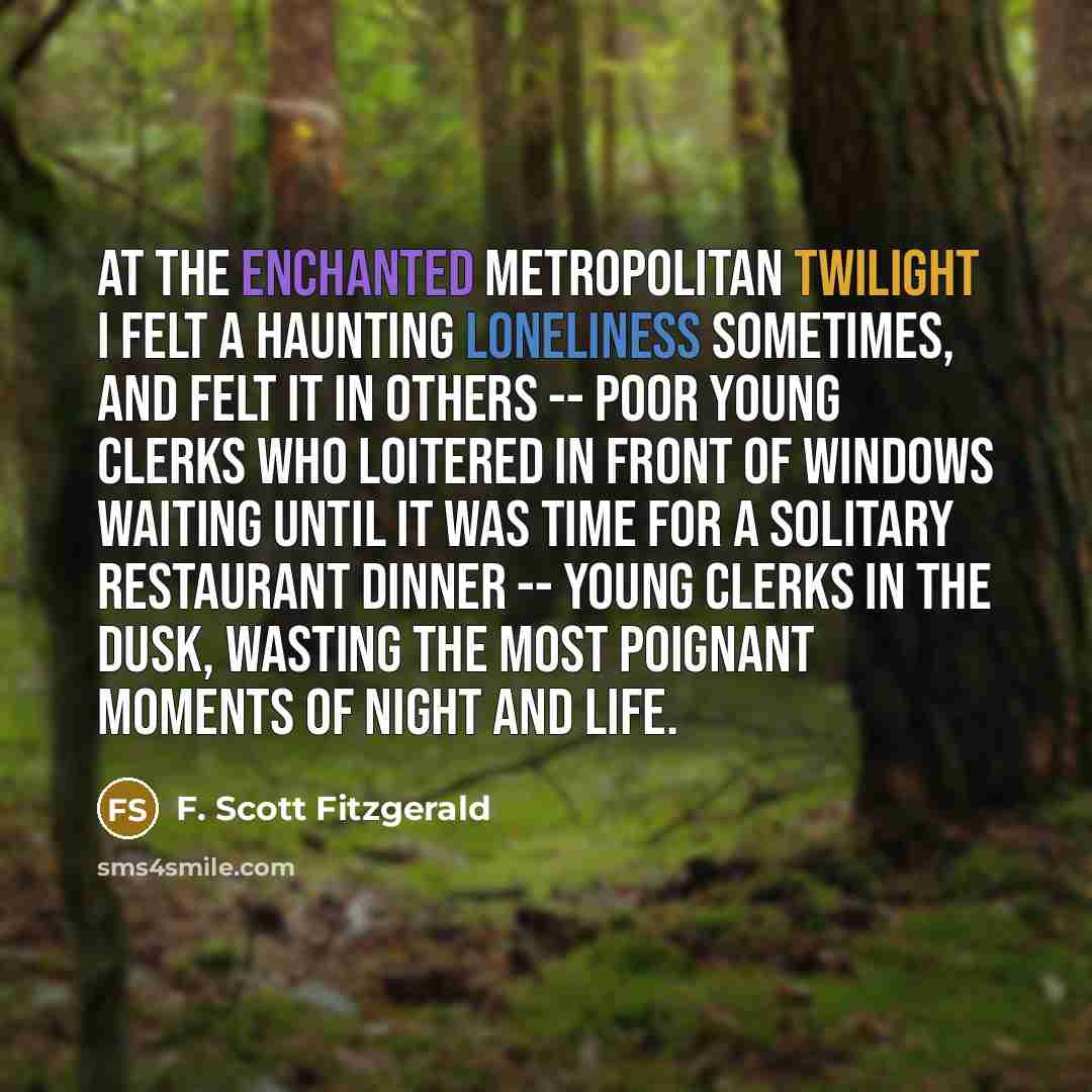 “At the enchanted metropolitan twilight I felt a haunting loneliness sometimes, and felt it in others -- poor young clerks who loitered in front of windows waiting until it was time for a solitary restaurant dinner -- young clerks in the dusk, wasting the most poignant moments of night and life.” quote by F. Scott Fitzgerald