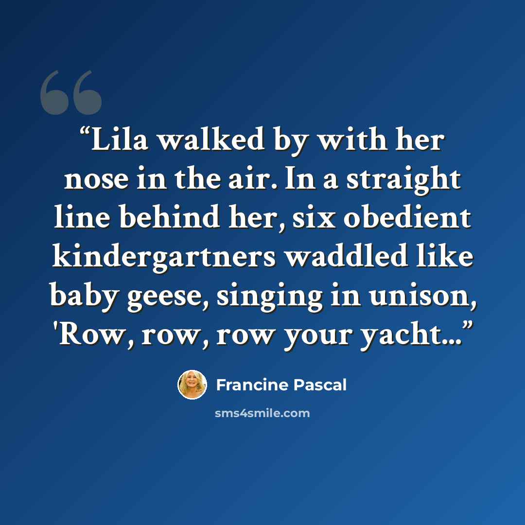 “Lila walked by with her nose in the air. In a straight line behind her, six obedient kindergartners waddled like baby geese, singing in unison, 'Row, row, row your yacht...” quote by Francine Pascal