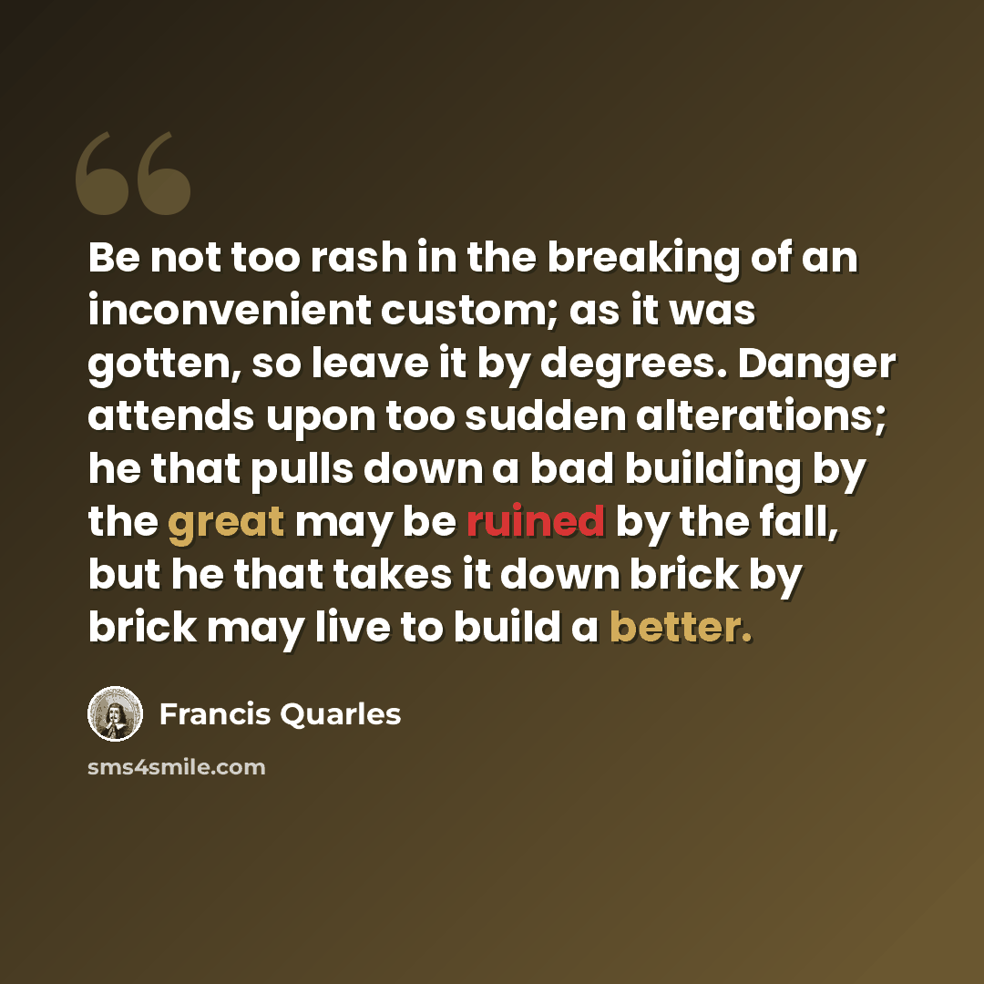 “Be not too rash in the breaking of an inconvenient custom; as it was gotten, so leave it by degrees. Danger attends upon too sudden alterations; he that pulls down a bad building by the great may be ruined by the fall, but he that takes it down brick by brick may live to build a better.” quote by Francis Quarles