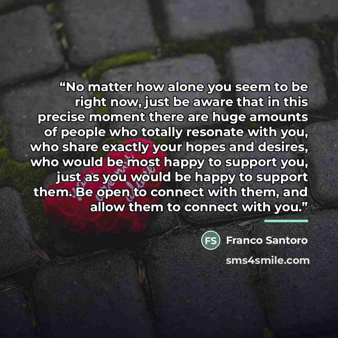 “No matter how alone you seem to be right now, just be aware that in this precise moment there are huge amounts of people who totally resonate with you, who share exactly your hopes and desires, who would be most happy to support you, just as you would be happy to support them. Be open to connect…” quote by Franco Santoro
