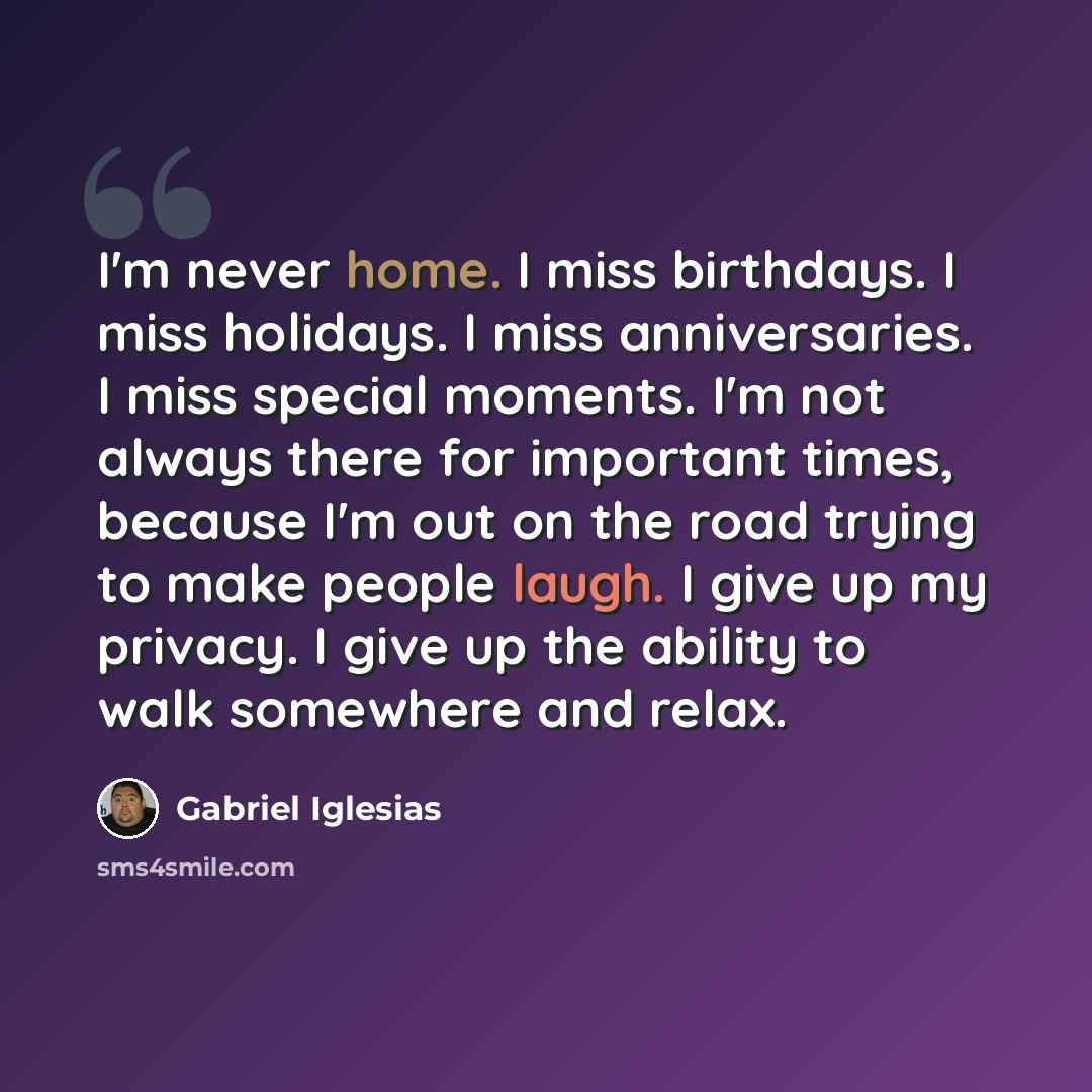 “I'm never home. I miss birthdays. I miss holidays. I miss anniversaries. I miss special moments. I'm not always there for important times, because I'm out on the road trying to make people laugh. I give up my privacy. I give up the ability to walk somewhere and relax.” quote by Gabriel Iglesias