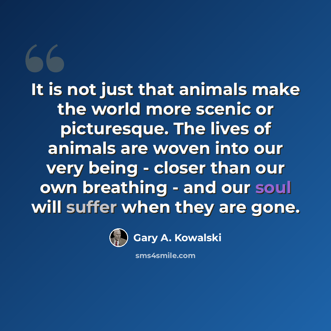“It is not just that animals make the world more scenic or picturesque. The lives of animals are woven into our very being - closer than our own breathing - and our soul will suffer when they are gone.” quote by Gary A. Kowalski