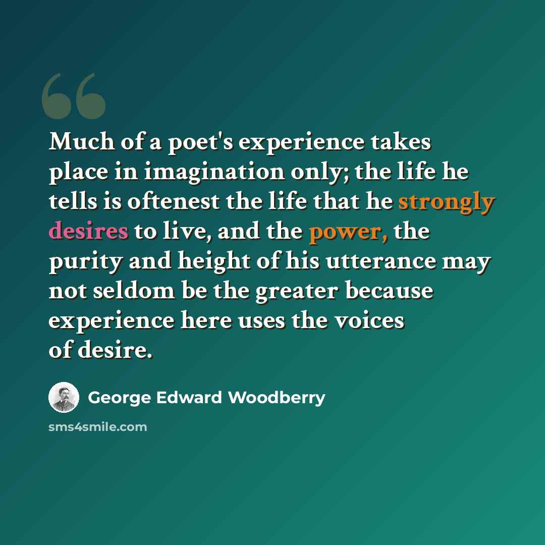 “Much of a poet's experience takes place in imagination only; the life he tells is oftenest the life that he strongly desires to live, and the power, the purity and height of his utterance may not seldom be the greater because experience here uses the voices of desire.” quote by George Edward Woodberry