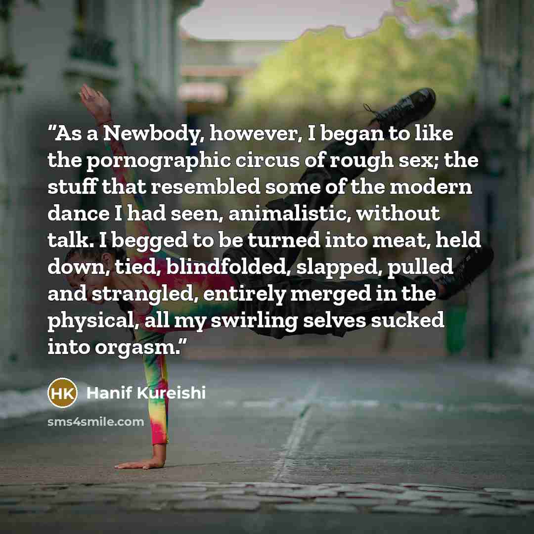 “As a Newbody, however, I began to like the pornographic circus of rough sex; the stuff that resembled some of the modern dance I had seen, animalistic, without talk. I begged to be turned into meat, held down, tied, blindfolded, slapped, pulled and strangled, entirely merged in the physical, all…” quote by Hanif Kureishi