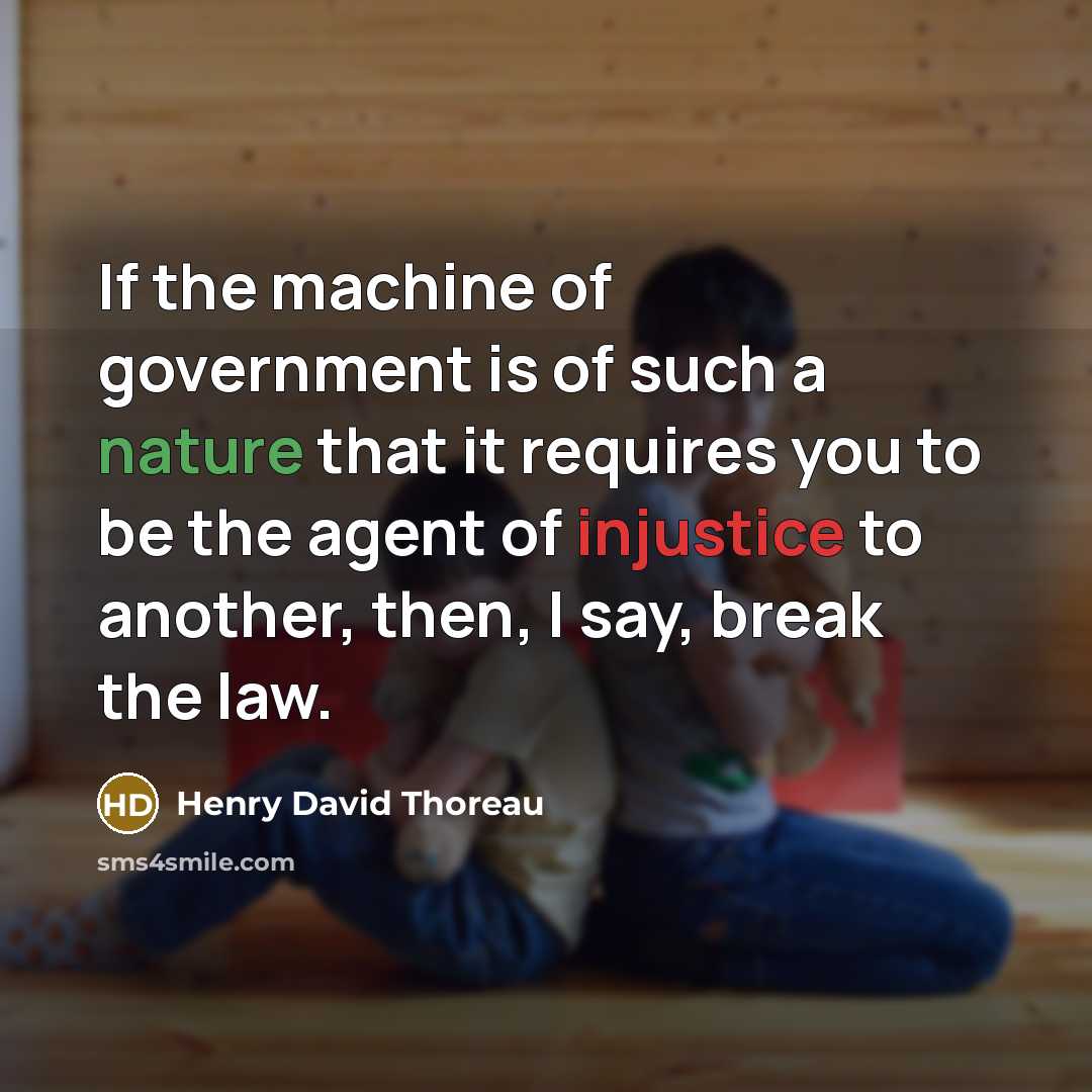 “If the machine of government is of such a nature that it requires you to be the agent of injustice to another, then, I say, break the law.” quote by Henry David Thoreau
