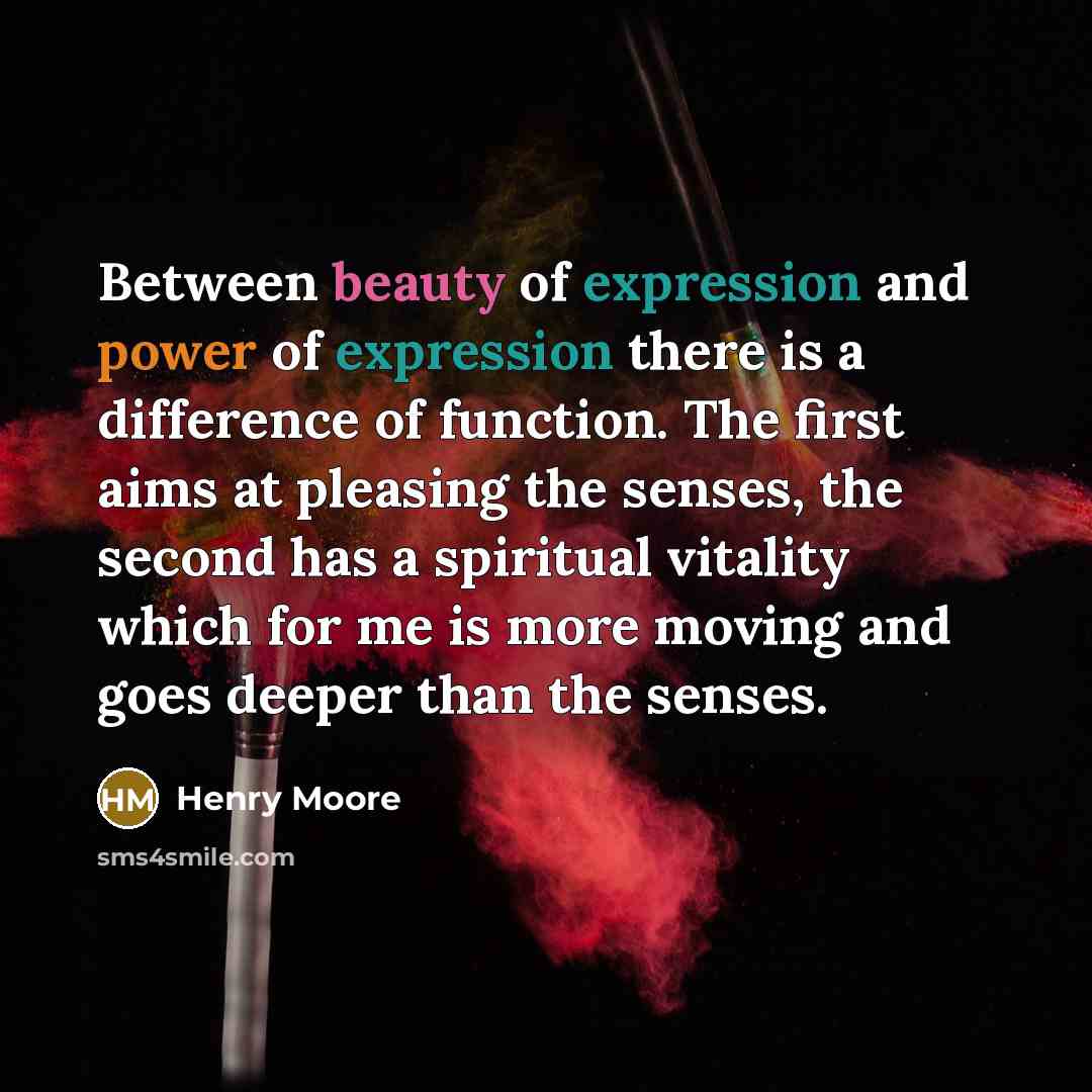 “Between beauty of expression and power of expression there is a difference of function. The first aims at pleasing the senses, the second has a spiritual vitality which for me is more moving and goes deeper than the senses.” quote by Henry Moore