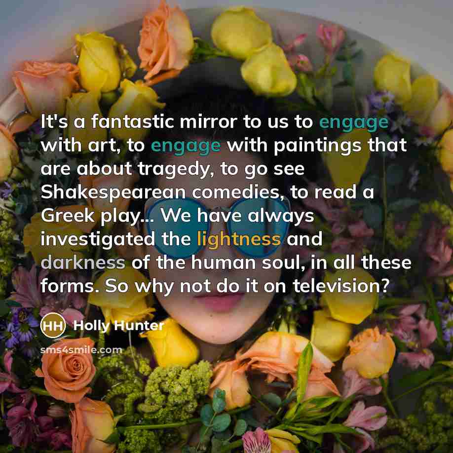 “It's a fantastic mirror to us to engage with art, to engage with paintings that are about tragedy, to go see Shakespearean comedies, to read a Greek play... We have always investigated the lightness and darkness of the human soul, in all these forms. So why not do it on television?” quote by Holly Hunter