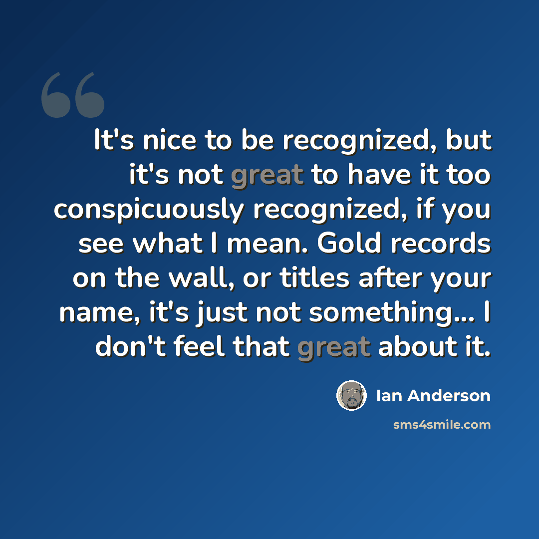 “It's nice to be recognized, but it's not great to have it too conspicuously recognized, if you see what I mean. Gold records on the wall, or titles after your name, it's just not something... I don't feel that great about it.” quote by Ian Anderson