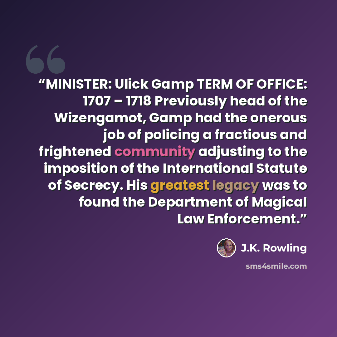 “MINISTER: Ulick Gamp TERM OF OFFICE: 1707 – 1718 Previously head of the Wizengamot, Gamp had the onerous job of policing a fractious and frightened community adjusting to the imposition of the International Statute of Secrecy. His greatest legacy was to found the Department of Magical Law…” quote by J.K. Rowling