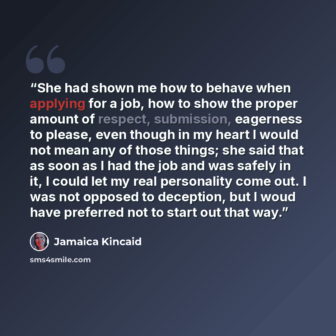 “She had shown me how to behave when applying for a job, how to show the proper amount of respect, submission, eagerness to please, even though in my heart I would not mean any of those things; she said that as soon as I had the job and was safely in it, I could let my real personality come out. I…” quote by Jamaica Kincaid