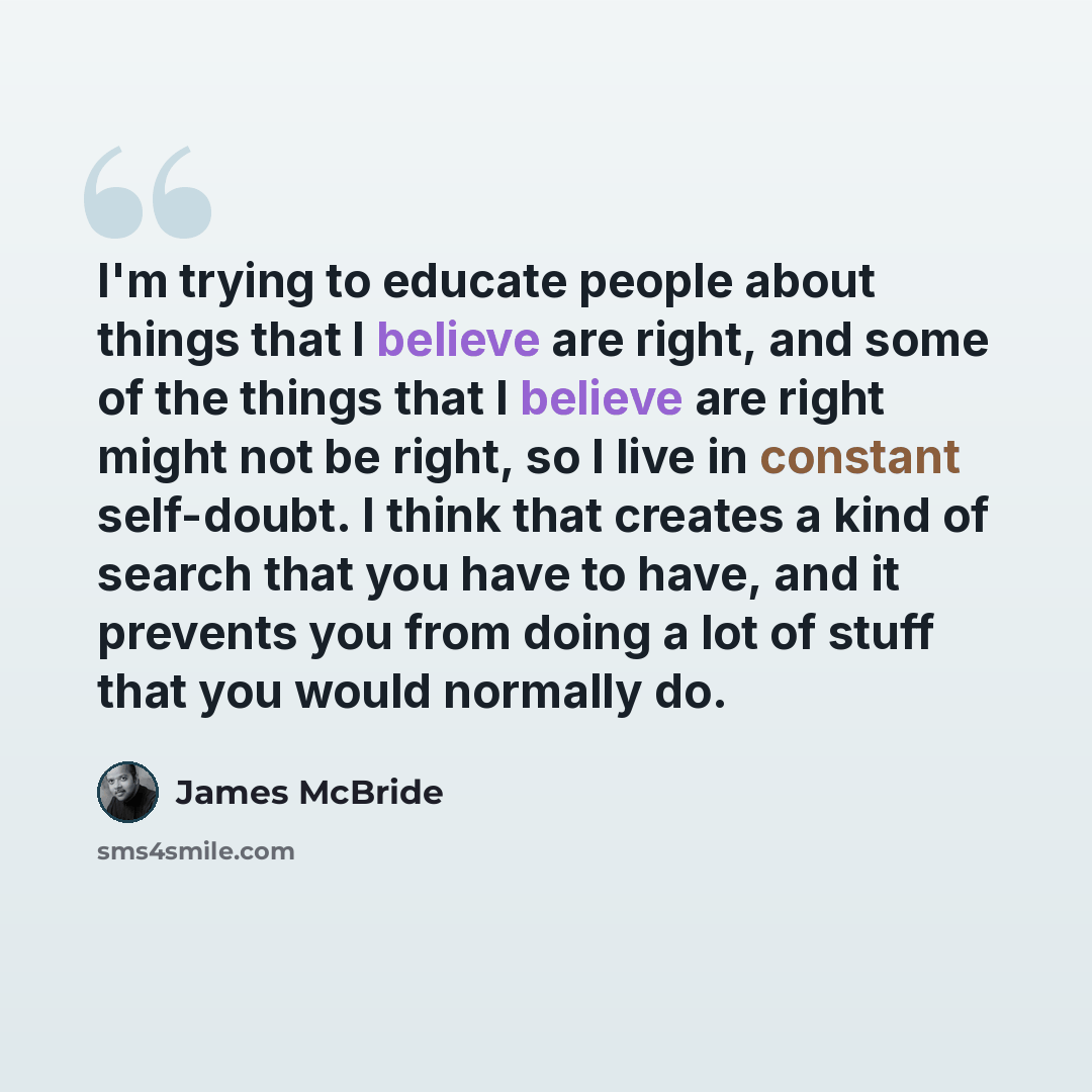 “I'm trying to educate people about things that I believe are right, and some of the things that I believe are right might not be right, so I live in constant self-doubt. I think that creates a kind of search that you have to have, and it prevents you from doing a lot of stuff that you would…” quote by James McBride