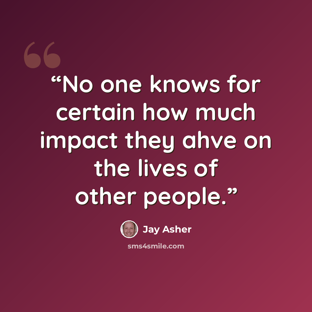 “No one knows for certain how much impact they ahve on the lives of other people.” quote by Jay Asher