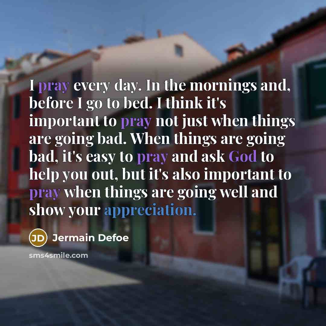 “I pray every day. In the mornings and, before I go to bed. I think it's important to pray not just when things are going bad. When things are going bad, it's easy to pray and ask God to help you out, but it's also important to pray when things are going well and show your appreciation.” quote by Jermain Defoe
