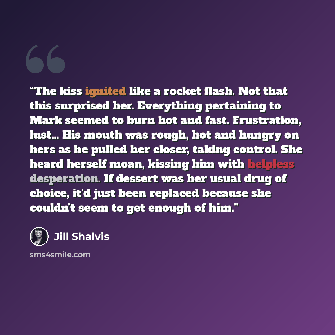 “The kiss ignited like a rocket flash. Not that this surprised her. Everything pertaining to Mark seemed to burn hot and fast. Frustration, lust… His mouth was rough, hot and hungry on hers as he pulled her closer, taking control. She heard herself moan, kissing him with helpless desperation. If…” quote by Jill Shalvis