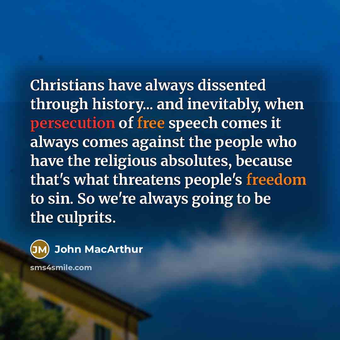 “Christians have always dissented through history... and inevitably, when persecution of free speech comes it always comes against the people who have the religious absolutes, because that's what threatens people's freedom to sin. So we're always going to be the culprits.” quote by John MacArthur