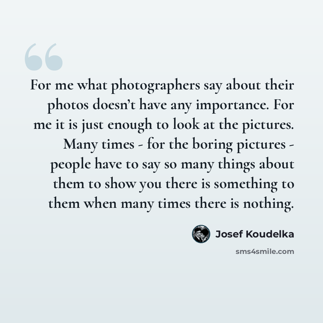 “For me what photographers say about their photos doesn’t have any importance. For me it is just enough to look at the pictures. Many times - for the boring pictures - people have to say so many things about them to show you there is something to them when many times there is nothing.” quote by Josef Koudelka