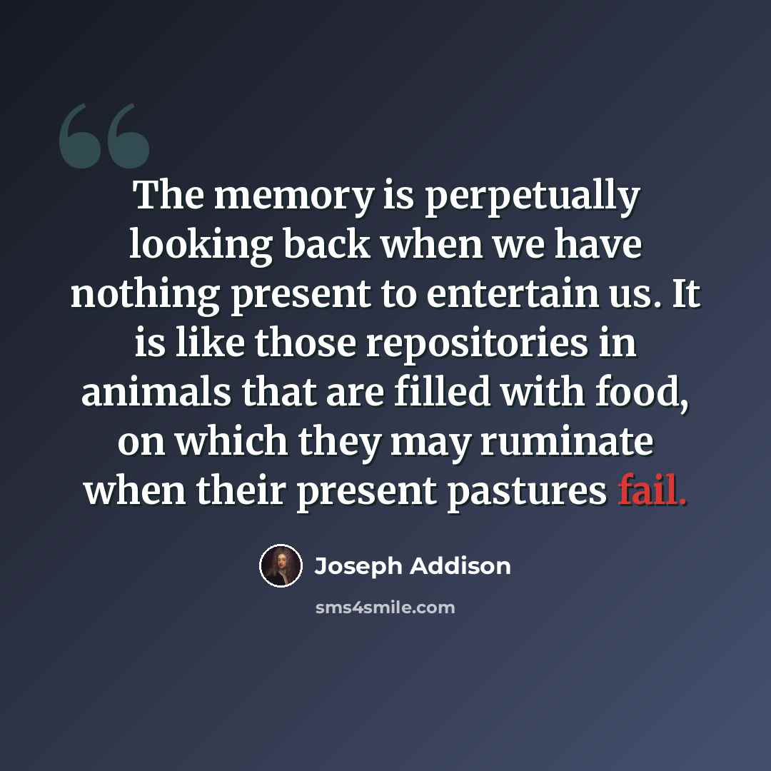 “The memory is perpetually looking back when we have nothing present to entertain us. It is like those repositories in animals that are filled with food, on which they may ruminate when their present pastures fail.” quote by Joseph Addison