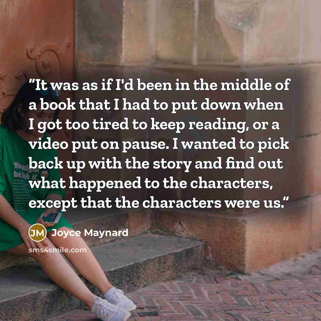 “It was as if I'd been in the middle of a book that I had to put down when I got too tired to keep reading, or a video put on pause. I wanted to pick back up with the story and find out what happened to the characters, except that the characters were us.” quote by Joyce Maynard