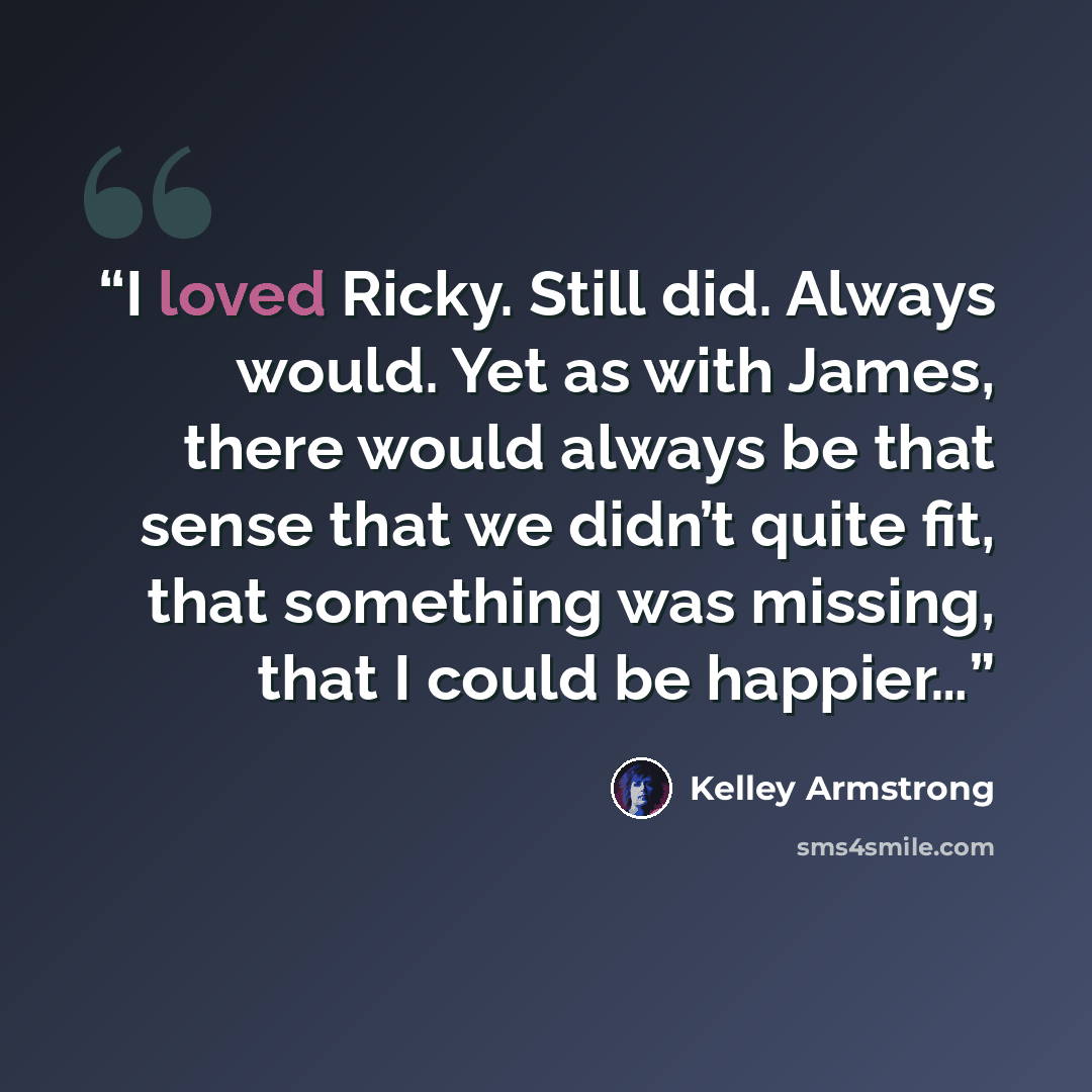 “I loved Ricky. Still did. Always would. Yet as with James, there would always be that sense that we didn’t quite fit, that something was missing, that I could be happier…” quote by Kelley Armstrong