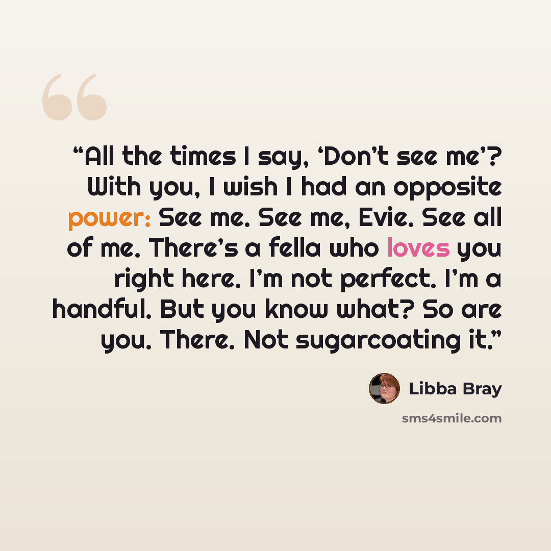“All the times I say, ‘Don’t see me’? With you, I wish I had an opposite power: See me. See me, Evie. See all of me. There’s a fella who loves you right here. I’m not perfect. I’m a handful. But you know what? So are you. There. Not sugarcoating it.” quote by Libba Bray