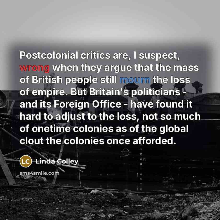 “Postcolonial critics are, I suspect, wrong when they argue that the mass of British people still mourn the loss of empire. But Britain's politicians - and its Foreign Office - have found it hard to adjust to the loss, not so much of onetime colonies as of the global clout the colonies once afforded.” quote by Linda Colley