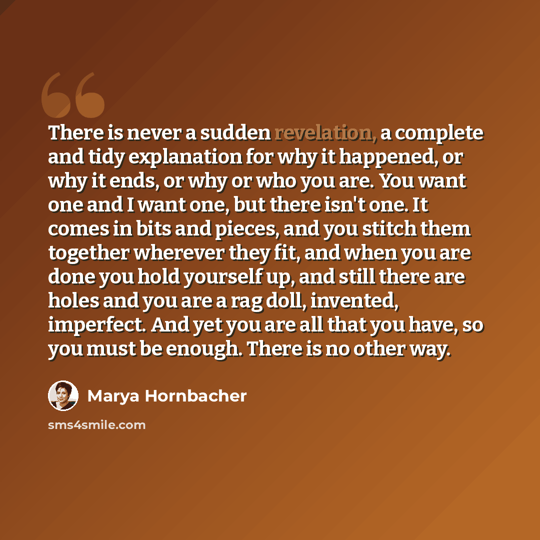 “There is never a sudden revelation, a complete and tidy explanation for why it happened, or why it ends, or why or who you are. You want one and I want one, but there isn't one. It comes in bits and pieces, and you stitch them together wherever they fit, and when you are done you hold yourself up…” quote by Marya Hornbacher