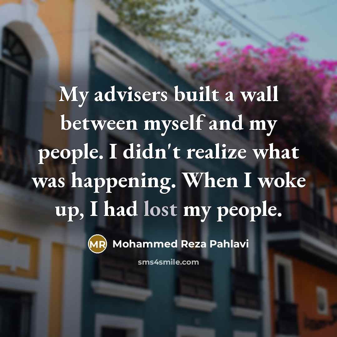 “My advisers built a wall between myself and my people. I didn't realize what was happening. When I woke up, I had lost my people.” quote by Mohammed Reza Pahlavi