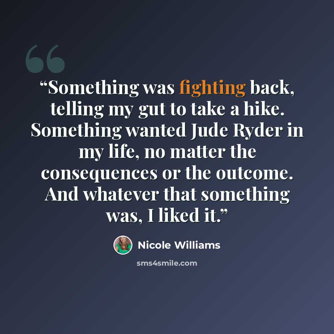 “Something was fighting back, telling my gut to take a hike. Something wanted Jude Ryder in my life, no matter the consequences or the outcome. And whatever that something was, I liked it.” quote by Nicole Williams