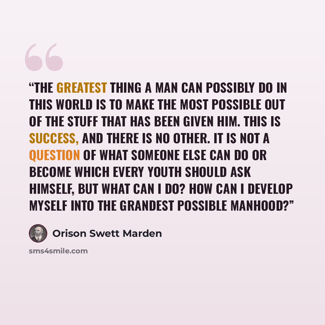 “The greatest thing a man can possibly do in this world is to make the most possible out of the stuff that has been given him. This is success, and there is no other. It is not a question of what someone else can do or become which every youth should ask himself, but what can I do? How can I…” quote by Orison Swett Marden