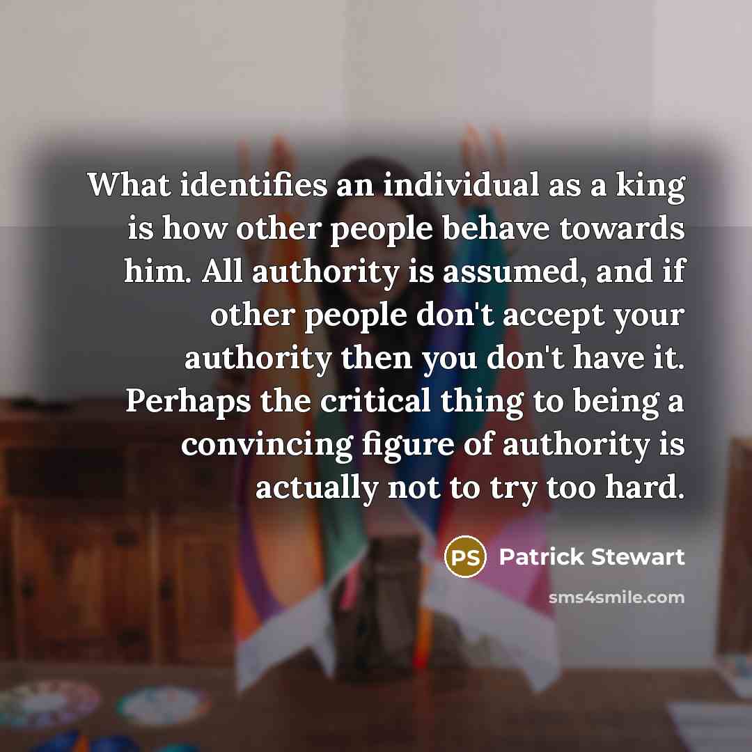 “What identifies an individual as a king is how other people behave towards him. All authority is assumed, and if other people don't accept your authority then you don't have it. Perhaps the critical thing to being a convincing figure of authority is actually not to try too hard.” quote by Patrick Stewart