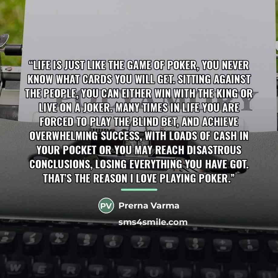 “Life is just like the game of poker, you never know what cards you will get. Sitting against the people, you can either win with the king or live on a joker. Many times in life you are forced to play the blind bet, and achieve overwhelming success, with loads of cash in your pocket or you may…” quote by Prerna Varma
