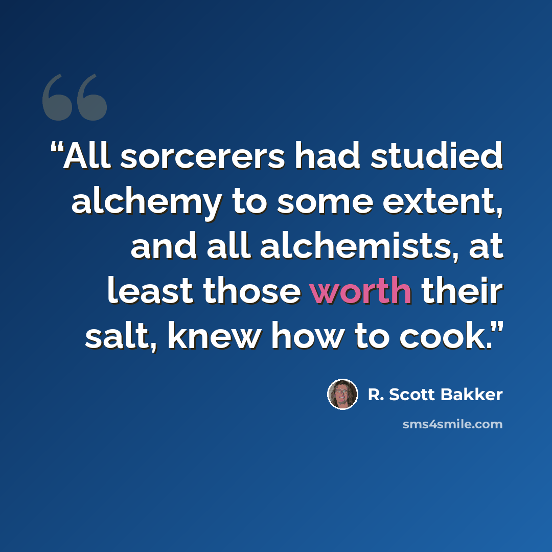 “All sorcerers had studied alchemy to some extent, and all alchemists, at least those worth their salt, knew how to cook.” quote by R. Scott Bakker
