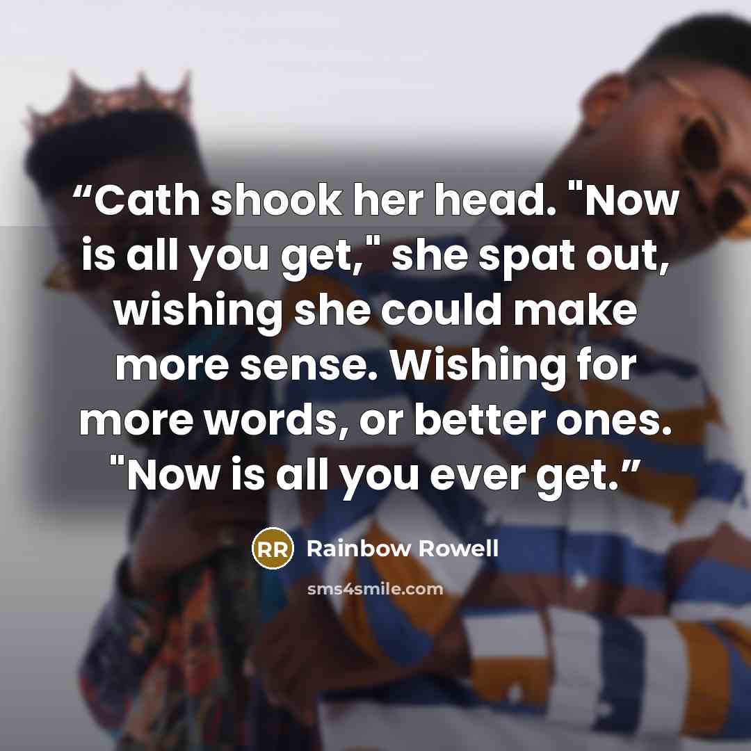 “Cath shook her head. "Now is all you get," she spat out, wishing she could make more sense. Wishing for more words, or better ones. "Now is all you ever get.” quote by Rainbow Rowell