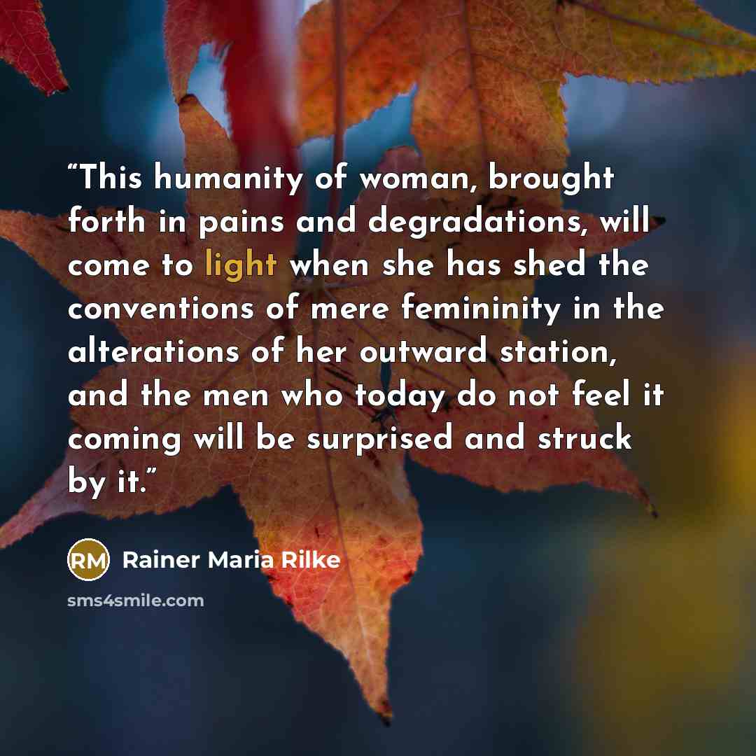 “This humanity of woman, brought forth in pains and degradations, will come to light when she has shed the conventions of mere femininity in the alterations of her outward station, and the men who today do not feel it coming will be surprised and struck by it.” quote by Rainer Maria Rilke
